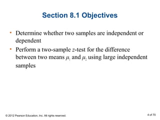 Section 8.1 Objectives
• Determine whether two samples are independent or
dependent
• Perform a two-sample z-test for the difference
between two means μ1 and μ2 using large independent
samples
© 2012 Pearson Education, Inc. All rights reserved. 4 of 70
 