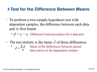 • The test statistic is the mean of these differences.

t-Test for the Difference Between Means
• To perform a two-sample hypothesis test with
dependent samples, the difference between each data
pair is first found:
 d = x1 – x2 Difference between entries for a data pair
d
d
d
n
∑
= Mean of the differences between paired
data entries in the dependent samples
© 2012 Pearson Education, Inc. All rights reserved. 40 of 70
 