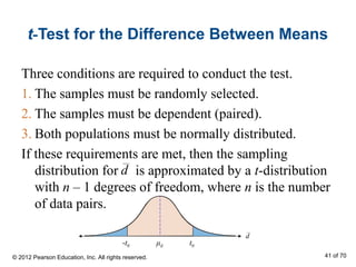 t-Test for the Difference Between Means
Three conditions are required to conduct the test.
1. The samples must be randomly selected.
2. The samples must be dependent (paired).
3. Both populations must be normally distributed.
If these requirements are met, then the sampling
distribution for is approximated by a t-distribution
with n – 1 degrees of freedom, where n is the number
of data pairs.
d
d
-t0 t0μd
© 2012 Pearson Education, Inc. All rights reserved. 41 of 70
 