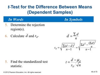 t-Test for the Difference Between Means
(Dependent Samples)
5. Determine the rejection
region(s).
6. Calculate and
5. Find the standardized test
statistic.
d .ds d
n
∑
=d
2
2
2
( )
( )
1 1d
d
dd d ns
n n
Σ
Σ −∑ −
= =
− −
d
d
d
t
s n
µ−
=
In Words In Symbols
© 2012 Pearson Education, Inc. All rights reserved. 46 of 70
 