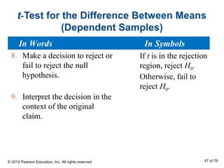 t-Test for the Difference Between Means
(Dependent Samples)
8. Make a decision to reject or
fail to reject the null
hypothesis.
9. Interpret the decision in the
context of the original
claim.
If t is in the rejection
region, reject H0.
Otherwise, fail to
reject H0.
In Words In Symbols
© 2012 Pearson Education, Inc. All rights reserved. 47 of 70
 