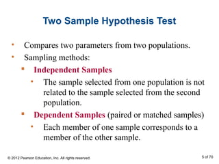 Two Sample Hypothesis Test
• Compares two parameters from two populations.
• Sampling methods:
 Independent Samples
• The sample selected from one population is not
related to the sample selected from the second
population.
 Dependent Samples (paired or matched samples)
• Each member of one sample corresponds to a
member of the other sample.
© 2012 Pearson Education, Inc. All rights reserved. 5 of 70
 