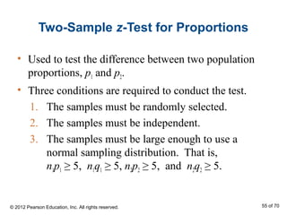 Two-Sample z-Test for Proportions
• Used to test the difference between two population
proportions, p1 and p2.
• Three conditions are required to conduct the test.
1. The samples must be randomly selected.
2. The samples must be independent.
3. The samples must be large enough to use a
normal sampling distribution. That is,
n1p1 ≥ 5, n1q1 ≥ 5, n2p2 ≥ 5, and n2q2 ≥ 5.
© 2012 Pearson Education, Inc. All rights reserved. 55 of 70
 