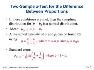 Two-Sample z-Test for the Difference
Between Proportions
• If these conditions are met, then the sampling
distribution for is a normal distribution.
• Mean:
• A weighted estimate of p1 and p2 can be found by
using
• Standard error:
1 2ˆ ˆp p−
1 2
1 2ˆ ˆp p p pµ − = −
1 2
ˆ ˆ
1 2
1 1
, where 1 .p p pq q p
n n
σ −
 = + = − ÷
 
1 2
1 1 1 2 2 2
1 2
, where andˆ ˆ
x x
p x n p x n p
n n
+
= = =
+
© 2012 Pearson Education, Inc. All rights reserved. 56 of 70
 