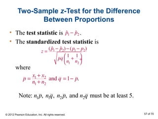 Two-Sample z-Test for the Difference
Between Proportions
• The test statistic is .
• The standardized test statistic is
where
1 2 1 2
1 2
( ) ( )ˆ ˆ
1 1
p p p p
z
pq
n n
− − −
=
 + ÷
 
1 2ˆ ˆp p−
1 2
1 2
and .1
x x
p q p
n n
+
= = −
+
1 1 2 2Note: , , , and must be at least 5.n p n q n p n q
© 2012 Pearson Education, Inc. All rights reserved. 57 of 70
 