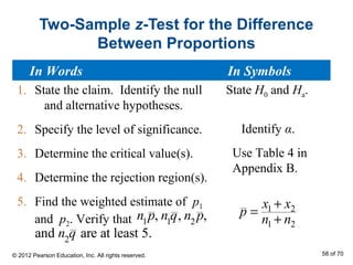 Two-Sample z-Test for the Difference
Between Proportions
1. State the claim. Identify the null
and alternative hypotheses.
2. Specify the level of significance.
3. Determine the critical value(s).
4. Determine the rejection region(s).
5. Find the weighted estimate of p1
and p2. Verify that
State H0 and Ha.
Identify α.
Use Table 4 in
Appendix B.
1 2
1 2
x x
p
n n
+
=
+
In Words In Symbols
© 2012 Pearson Education, Inc. All rights reserved. 58 of 70
n1
p, n1
q, n2
p,
and n2
q are at least 5.
 