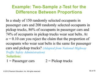Example: Two-Sample z-Test for the
Difference Between Proportions
In a study of 150 randomly selected occupants in
passenger cars and 200 randomly selected occupants in
pickup trucks, 86% of occupants in passenger cars and
74% of occupants in pickup trucks wear seat belts. At
α = 0.10 can you reject the claim that the proportion of
occupants who wear seat belts is the same for passenger
cars and pickup trucks? (Adapted from National Highway
Traffic Safety Administration)
Solution:
1 = Passenger cars 2 = Pickup trucks
© 2012 Pearson Education, Inc. All rights reserved. 60 of 70
 