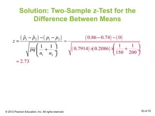 Solution: Two-Sample z-Test for the
Difference Between Means
( ) ( ) ( ) ( )
( ) ( )
1 2 1 2
1 2
0.86 0.74 0
1 1
0.7914 0.2086
150 200
2.
ˆ ˆ
1
73
1
p p p p
z
pq
n n
− −
≈
 
× × +
− − −
=
 
÷
 
≈
+ ÷
 
© 2012 Pearson Education, Inc. All rights reserved. 63 of 70
 