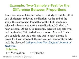 Example: Two-Sample z-Test for the
Difference Between Proportions
A medical research team conducted a study to test the effect
of a cholesterol-reducing medication. At the end of the
study, the researchers found that of the 4700 randomly
selected subjects who took the medication, 301 died of
heart disease. Of the 4300 randomly selected subjects who
took a placebo, 357 died of heart disease. At α = 0.01 can
you conclude that the death rate due to heart disease is
lower for those who took the medication than for those who
took the placebo? (Adapted from New England Journal of
Medicine)
Solution:
1 = Medication 2 = Placebo
© 2012 Pearson Education, Inc. All rights reserved. 65 of 70
 