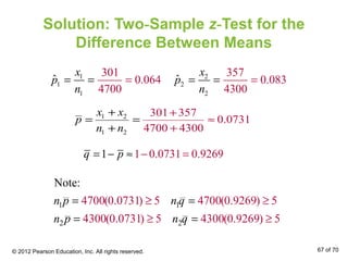 Solution: Two-Sample z-Test for the
Difference Between Means
1 2
1 2
301 357
0.0731
4700 4300
x x
p
n n
+
≈
+
= =
+ +
1
1
1
301
0.064
470
ˆ
0
x
p
n
== =
1 0.0731 01 .9269q p − == − ≈
2
2
2
357
0.083
430
ˆ
0
x
p
n
== =
1 1
2 2
4700(0.0731) 5 4700(0.9269) 5
4300(0.0731
Note:
) 5 4300(0.9269) 5
n p n q
n p n q
≥ ≥
≥
= =
= ≥=
© 2012 Pearson Education, Inc. All rights reserved. 67 of 70
 