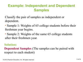 Example: Independent and Dependent
Samples
Classify the pair of samples as independent or
dependent.
• Sample 1: Weights of 65 college students before their
freshman year begins.
• Sample 2: Weights of the same 65 college students
after their freshmen year.
Solution:
Dependent Samples (The samples can be paired with
respect to each student)
© 2012 Pearson Education, Inc. All rights reserved. 7 of 70
 