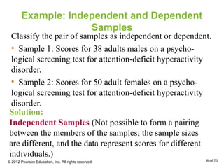 Example: Independent and Dependent
Samples
Classify the pair of samples as independent or dependent.
• Sample 1: Scores for 38 adults males on a psycho-
logical screening test for attention-deficit hyperactivity
disorder.
• Sample 2: Scores for 50 adult females on a psycho-
logical screening test for attention-deficit hyperactivity
disorder.
Solution:
Independent Samples (Not possible to form a pairing
between the members of the samples; the sample sizes
are different, and the data represent scores for different
individuals.)
© 2012 Pearson Education, Inc. All rights reserved. 8 of 70
 