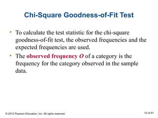 Chi-Square Goodness-of-Fit Test
• To calculate the test statistic for the chi-square
goodness-of-fit test, the observed frequencies and the
expected frequencies are used.
• The observed frequency O of a category is the
frequency for the category observed in the sample
data.
© 2012 Pearson Education, Inc. All rights reserved. 10 of 91
 