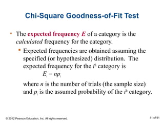 Chi-Square Goodness-of-Fit Test
• The expected frequency E of a category is the
calculated frequency for the category.
 Expected frequencies are obtained assuming the
specified (or hypothesized) distribution. The
expected frequency for the ith
category is
Ei = npi
where n is the number of trials (the sample size)
and pi is the assumed probability of the ith
category.
© 2012 Pearson Education, Inc. All rights reserved. 11 of 91
 