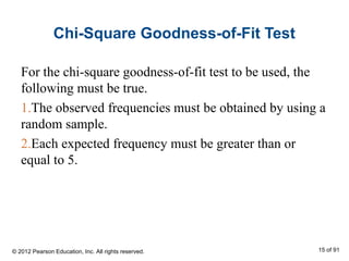 Chi-Square Goodness-of-Fit Test
For the chi-square goodness-of-fit test to be used, the
following must be true.
1.The observed frequencies must be obtained by using a
random sample.
2.Each expected frequency must be greater than or
equal to 5.
© 2012 Pearson Education, Inc. All rights reserved. 15 of 91
 