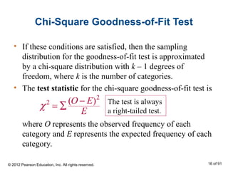 Chi-Square Goodness-of-Fit Test
• If these conditions are satisfied, then the sampling
distribution for the goodness-of-fit test is approximated
by a chi-square distribution with k – 1 degrees of
freedom, where k is the number of categories.
• The test statistic for the chi-square goodness-of-fit test is
where O represents the observed frequency of each
category and E represents the expected frequency of each
category.
2
2 ( )O E
E
χ −
= ∑ The test is always
a right-tailed test.
© 2012 Pearson Education, Inc. All rights reserved. 16 of 91
 