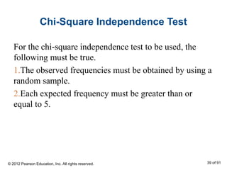 Chi-Square Independence Test
For the chi-square independence test to be used, the
following must be true.
1.The observed frequencies must be obtained by using a
random sample.
2.Each expected frequency must be greater than or
equal to 5.
© 2012 Pearson Education, Inc. All rights reserved. 39 of 91
 
