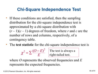 Chi-Square Independence Test
• If these conditions are satisfied, then the sampling
distribution for the chi-square independence test is
approximated by a chi-square distribution with
(r – 1)(c – 1) degrees of freedom, where r and c are the
number of rows and columns, respectively, of a
contingency table.
• The test statistic for the chi-square independence test is
where O represents the observed frequencies and E
represents the expected frequencies.
2
2 ( )O E
E
χ −
= ∑
The test is always a
right-tailed test.
© 2012 Pearson Education, Inc. All rights reserved. 40 of 91
 