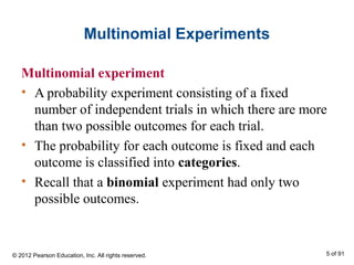 Multinomial Experiments
Multinomial experiment
• A probability experiment consisting of a fixed
number of independent trials in which there are more
than two possible outcomes for each trial.
• The probability for each outcome is fixed and each
outcome is classified into categories.
• Recall that a binomial experiment had only two
possible outcomes.
© 2012 Pearson Education, Inc. All rights reserved. 5 of 91
 