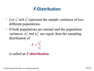 F-Distribution
• Let represent the sample variances of two
different populations.
• If both populations are normal and the population
variances are equal, then the sampling
distribution of
is called an F-distribution.
2 2
1 2ands s
2 2
1 2andσ σ
2
1
2
2
s
F
s
=
© 2012 Pearson Education, Inc. All rights reserved. 50 of 91
 