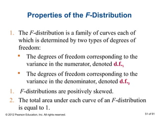 Properties of the F-Distribution
1. The F-distribution is a family of curves each of
which is determined by two types of degrees of
freedom:
 The degrees of freedom corresponding to the
variance in the numerator, denoted d.f.N
 The degrees of freedom corresponding to the
variance in the denominator, denoted d.f.D
1. F-distributions are positively skewed.
2. The total area under each curve of an F-distribution
is equal to 1.
© 2012 Pearson Education, Inc. All rights reserved. 51 of 91
 