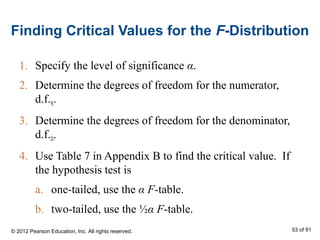 Finding Critical Values for the F-Distribution
1. Specify the level of significance α.
2. Determine the degrees of freedom for the numerator,
d.f.N.
3. Determine the degrees of freedom for the denominator,
d.f.D.
4. Use Table 7 in Appendix B to find the critical value. If
the hypothesis test is
a. one-tailed, use the α F-table.
b. two-tailed, use the ½α F-table.
© 2012 Pearson Education, Inc. All rights reserved. 53 of 91
 