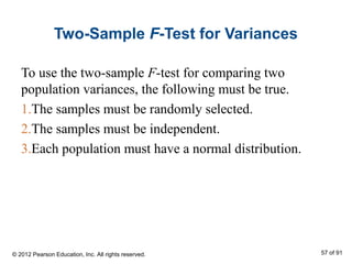 Two-Sample F-Test for Variances
To use the two-sample F-test for comparing two
population variances, the following must be true.
1.The samples must be randomly selected.
2.The samples must be independent.
3.Each population must have a normal distribution.
© 2012 Pearson Education, Inc. All rights reserved. 57 of 91
 