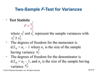 Two-Sample F-Test for Variances
• Test Statistic
2
1
2
2
s
F
s
=
where represent the sample variances with
• The degrees of freedom for the numerator is
d.f.N = n1 – 1 where n1 is the size of the sample
having variance
• The degrees of freedom for the denominator is
d.f.D = n2 – 1, and n2 is the size of the sample having
variance
2 2
1 2ands s
2 2
1 2.s s≥
2
1.s
2
2.s
© 2012 Pearson Education, Inc. All rights reserved. 58 of 91
 