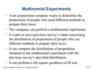 Multinomial Experiments
• A tax preparation company wants to determine the
proportions of people who used different methods to
prepare their taxes.
• The company can perform a multinomial experiment.
• It wants to test a previous survey’s claim concerning
the distribution of proportions of people who use
different methods to prepare their taxes.
• It can compare the distribution of proportions
obtained in the multinomial experiment with the
previous survey’s specified distribution.
• It can perform a chi-square goodness-of-fit test.
© 2012 Pearson Education, Inc. All rights reserved. 6 of 91
 