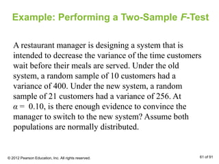 Example: Performing a Two-Sample F-Test
A restaurant manager is designing a system that is
intended to decrease the variance of the time customers
wait before their meals are served. Under the old
system, a random sample of 10 customers had a
variance of 400. Under the new system, a random
sample of 21 customers had a variance of 256. At
α = 0.10, is there enough evidence to convince the
manager to switch to the new system? Assume both
populations are normally distributed.
© 2012 Pearson Education, Inc. All rights reserved. 61 of 91
 