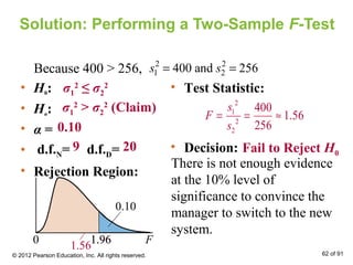 Solution: Performing a Two-Sample F-Test
• H0:
• Ha:
• α =
• d.f.N= d.f.D=
• Rejection Region:
• Test Statistic:
• Decision:
σ1
2
≤ σ2
2
σ1
2
> σ2
2
(Claim)
0.10
9 20
0 F1.96
0.10
Because 400 > 256, 2 2
1 2400 and 256s s= =
2
1
2
2
400
1.56
256
s
F
s
= = ≈
There is not enough evidence
at the 10% level of
significance to convince the
manager to switch to the new
system.
1.96
1.56
Fail to Reject H0
© 2012 Pearson Education, Inc. All rights reserved. 62 of 91
 