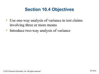 Section 10.4 Objectives
• Use one-way analysis of variance to test claims
involving three or more means
• Introduce two-way analysis of variance
© 2012 Pearson Education, Inc. All rights reserved. 67 of 91
 
