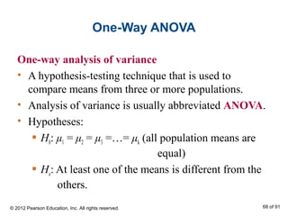 One-Way ANOVA
One-way analysis of variance
• A hypothesis-testing technique that is used to
compare means from three or more populations.
• Analysis of variance is usually abbreviated ANOVA.
• Hypotheses:
 H0: μ1 = μ2 = μ3 =…= μk (all population means are
equal)
 Ha: At least one of the means is different from the
others.
© 2012 Pearson Education, Inc. All rights reserved. 68 of 91
 