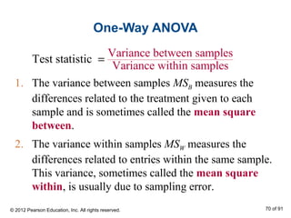 One-Way ANOVA
1. The variance between samples MSB measures the
differences related to the treatment given to each
sample and is sometimes called the mean square
between.
2. The variance within samples MSW measures the
differences related to entries within the same sample.
This variance, sometimes called the mean square
within, is usually due to sampling error.
Variance between samples
Variance
Test stati
within sa
stic
smple
=
© 2012 Pearson Education, Inc. All rights reserved. 70 of 91
 