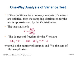 One-Way Analysis of Variance Test
• If the conditions for a one-way analysis of variance
are satisfied, then the sampling distribution for the
test is approximated by the F-distribution.
• The test statistic is
B
W
MS
F
MS
=
• The degrees of freedom for the F-test are
d.f.N = k – 1 and d.f.D = N – k
where k is the number of samples and N is the sum of
the sample sizes.
© 2012 Pearson Education, Inc. All rights reserved. 71 of 91
 