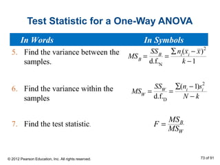 Test Statistic for a One-Way ANOVA
5. Find the variance between the
samples.
6. Find the variance within the
samples
7. Find the test statistic. B
W
MS
F
MS
=
MSB
=
SSB
d.f.N
=
∑ni
(xi
− x)2
k −1
MSW
=
SSW
d.f.D
=
∑(ni
−1)si
2
N − k
In Words In Symbols
© 2012 Pearson Education, Inc. All rights reserved. 73 of 91
 