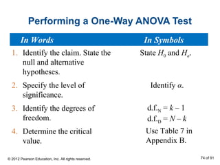 Performing a One-Way ANOVA Test
1. Identify the claim. State the
null and alternative
hypotheses.
2. Specify the level of
significance.
3. Identify the degrees of
freedom.
4. Determine the critical
value.
State H0 and Ha.
Identify α.
Use Table 7 in
Appendix B.
d.f.N = k – 1
d.f.D = N – k
In Words In Symbols
© 2012 Pearson Education, Inc. All rights reserved. 74 of 91
 