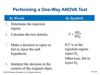 Performing a One-Way ANOVA Test
If F is in the
rejection region,
reject H0.
Otherwise, fail to
reject H0.
5. Determine the rejection
region.
6. Calculate the test statistic.
7. Make a decision to reject or
fail to reject the null
hypothesis.
8. Interpret the decision in the
context of the original claim.
B
W
MS
F
MS
=
In Words In Symbols
© 2012 Pearson Education, Inc. All rights reserved. 75 of 91
 