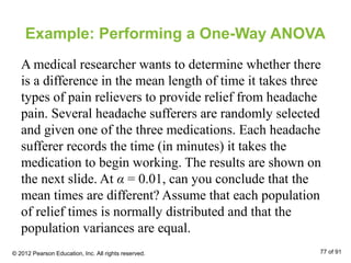Example: Performing a One-Way ANOVA
A medical researcher wants to determine whether there
is a difference in the mean length of time it takes three
types of pain relievers to provide relief from headache
pain. Several headache sufferers are randomly selected
and given one of the three medications. Each headache
sufferer records the time (in minutes) it takes the
medication to begin working. The results are shown on
the next slide. At α = 0.01, can you conclude that the
mean times are different? Assume that each population
of relief times is normally distributed and that the
population variances are equal.
© 2012 Pearson Education, Inc. All rights reserved. 77 of 91
 