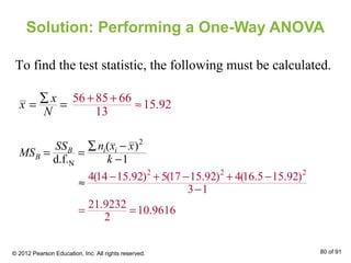 Solution: Performing a One-Way ANOVA
To find the test statistic, the following must be calculated.
x
x
N
∑
= =
56 85 66
15.92
13
+ +
≈
2
N
( )
d.f. 1
i iB
B
n x xSS
MS
k
∑ −
= =
−
2 2 2
4(14 15.92) 5(17 15.92) 4(16.5 15.92)
3 1
21.9232
10.9616
2
− + − + −
−
= =
≈
© 2012 Pearson Education, Inc. All rights reserved. 80 of 91
 