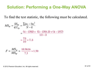 Solution: Performing a One-Way ANOVA
To find the test statistic, the following must be calculated.
2
D
( 1)
d.f.
W i i
W
SS n s
MS
N k
∑ −
= =
−
− + − + −
−
= =
=
(4 1)(6) (5 1)(8.5) (4 1)(7)
13 3
73
7.3
10
B
W
MS
F
MS
= ≈
10.9616
1.50
7.3
≈
© 2012 Pearson Education, Inc. All rights reserved. 81 of 91
 