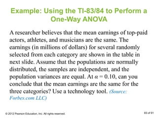 Example: Using the TI-83/84 to Perform a
One-Way ANOVA
A researcher believes that the mean earnings of top-paid
actors, athletes, and musicians are the same. The
earnings (in millions of dollars) for several randomly
selected from each category are shown in the table in
next slide. Assume that the populations are normally
distributed, the samples are independent, and the
population variances are equal. At α = 0.10, can you
conclude that the mean earnings are the same for the
three categories? Use a technology tool. (Source:
Forbes.com LLC)
© 2012 Pearson Education, Inc. All rights reserved. 83 of 91
 
