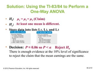 Solution: Using the TI-83/84 to Perform a
One-Way ANOVA
• H0:
• Ha:
• Store data into lists L1, L2, and L3
μ1 = μ2 = μ3 (Claim)
At least one mean is different.
• Decision:
There is enough evidence at the 10% level of significance
to reject the claim that the mean earnings are the same.
P ≈ 0.06 so P < α Reject H0
© 2012 Pearson Education, Inc. All rights reserved. 85 of 91
 