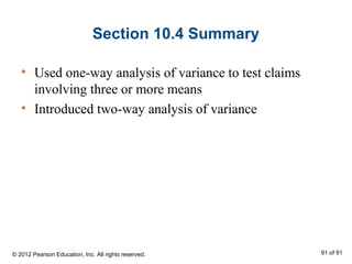 Section 10.4 Summary
• Used one-way analysis of variance to test claims
involving three or more means
• Introduced two-way analysis of variance
© 2012 Pearson Education, Inc. All rights reserved. 91 of 91
 