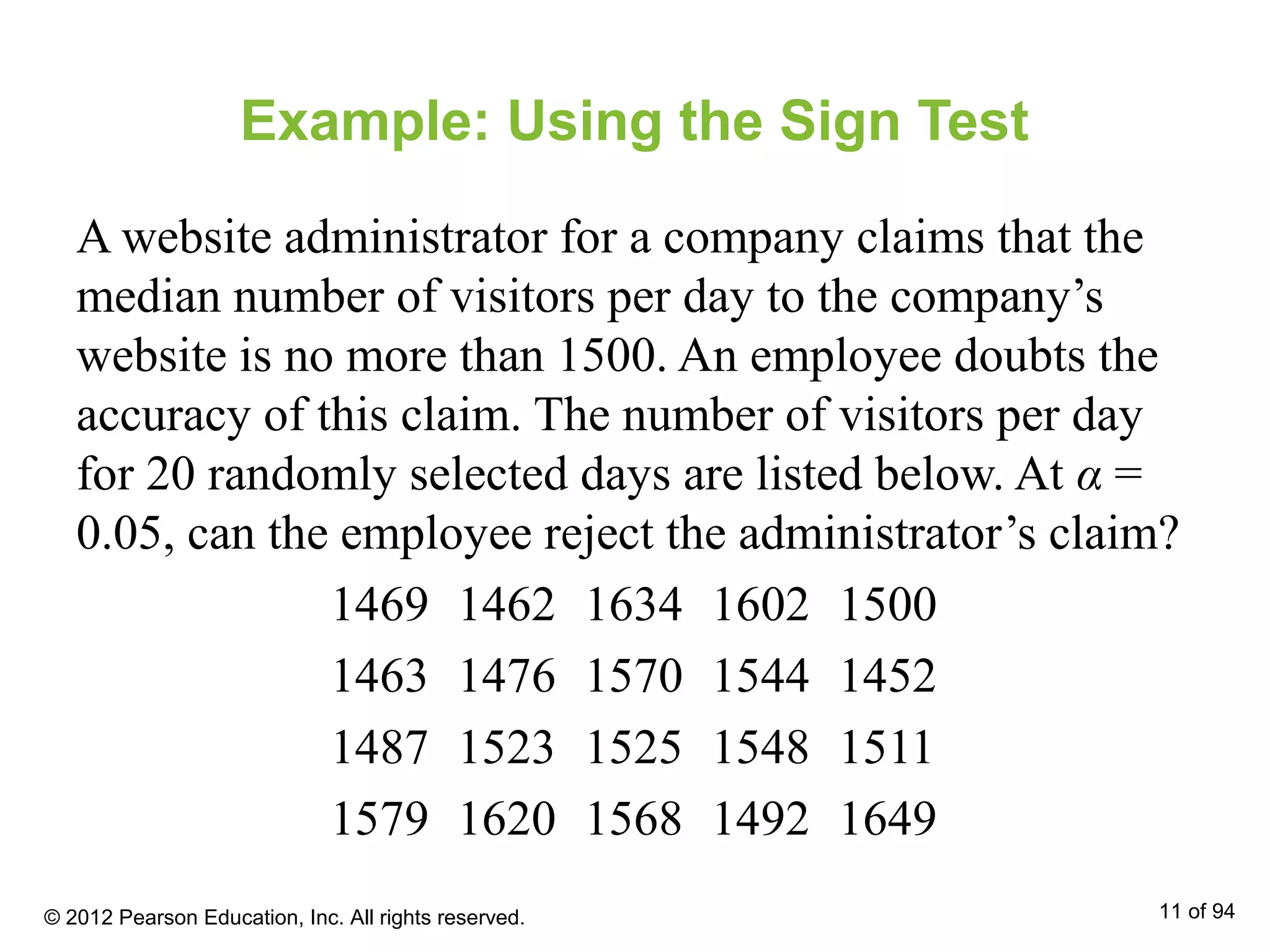 Example: Using the Sign Test
A website administrator for a company claims that the
median number of visitors per day to the company’s
website is no more than 1500. An employee doubts the
accuracy of this claim. The number of visitors per day
for 20 randomly selected days are listed below. At α =
0.05, can the employee reject the administrator’s claim?
1469 1462 1634 1602 1500
1463 1476 1570 1544 1452
1487 1523 1525 1548 1511
1579 1620 1568 1492 1649
© 2012 Pearson Education, Inc. All rights reserved. 11 of 94
 