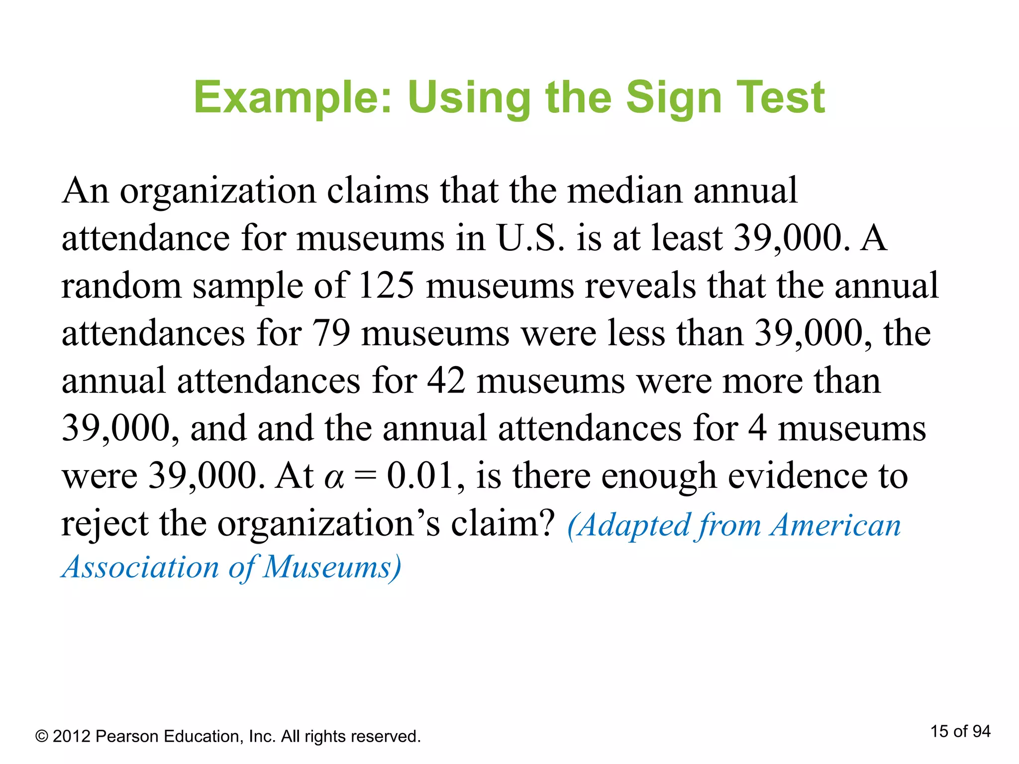 Example: Using the Sign Test
An organization claims that the median annual
attendance for museums in U.S. is at least 39,000. A
random sample of 125 museums reveals that the annual
attendances for 79 museums were less than 39,000, the
annual attendances for 42 museums were more than
39,000, and and the annual attendances for 4 museums
were 39,000. At α = 0.01, is there enough evidence to
reject the organization’s claim? (Adapted from American
Association of Museums)
© 2012 Pearson Education, Inc. All rights reserved. 15 of 94
 