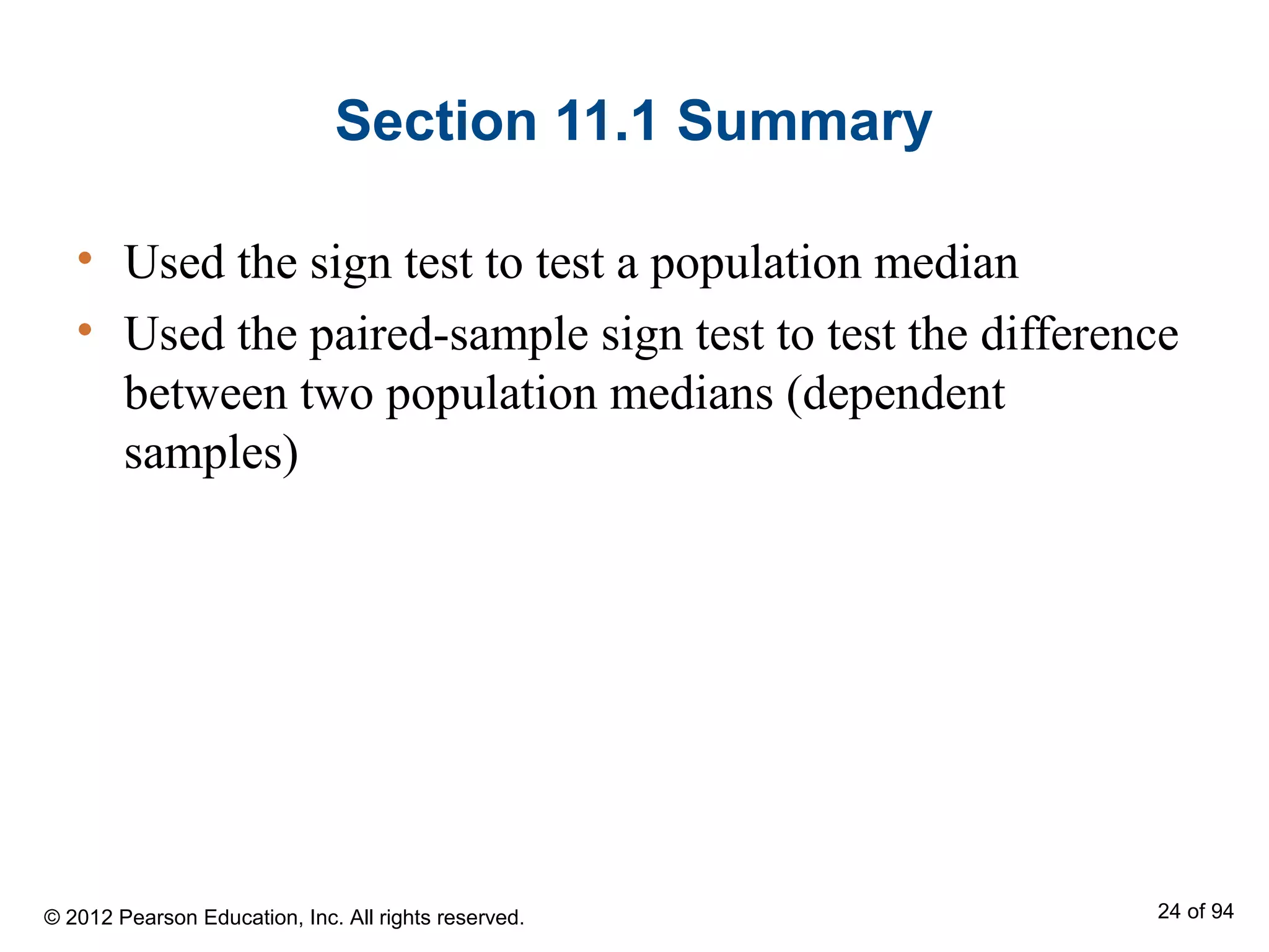 Section 11.1 Summary
• Used the sign test to test a population median
• Used the paired-sample sign test to test the difference
between two population medians (dependent
samples)
© 2012 Pearson Education, Inc. All rights reserved. 24 of 94
 
