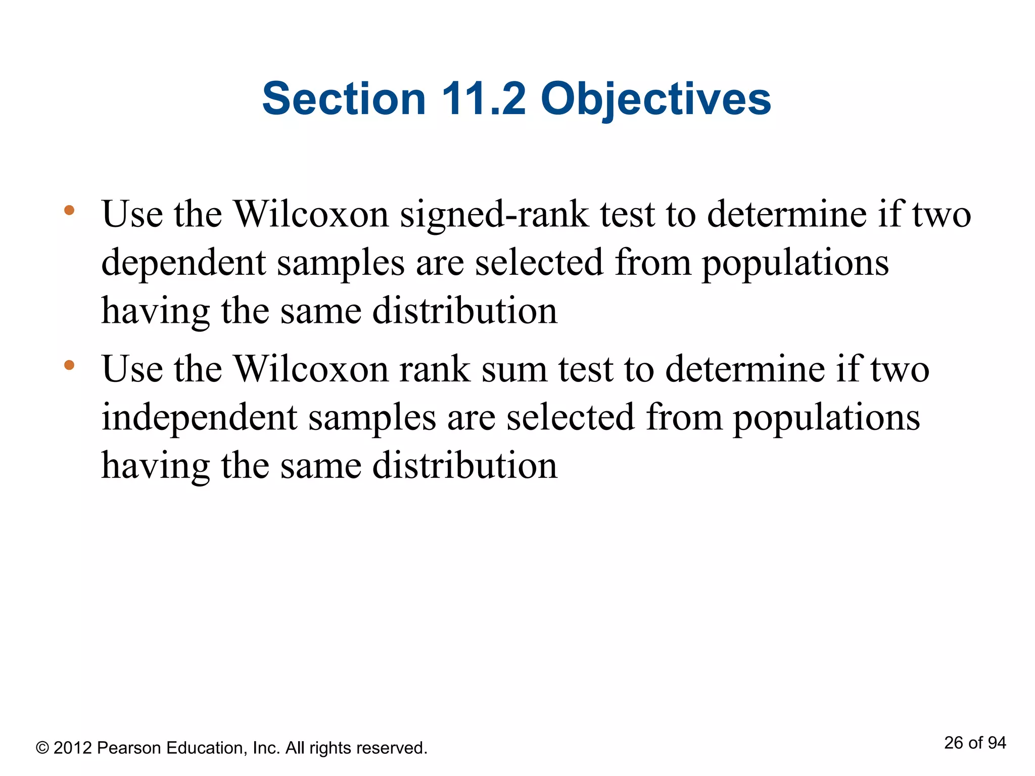 Section 11.2 Objectives
• Use the Wilcoxon signed-rank test to determine if two
dependent samples are selected from populations
having the same distribution
• Use the Wilcoxon rank sum test to determine if two
independent samples are selected from populations
having the same distribution
© 2012 Pearson Education, Inc. All rights reserved. 26 of 94
 