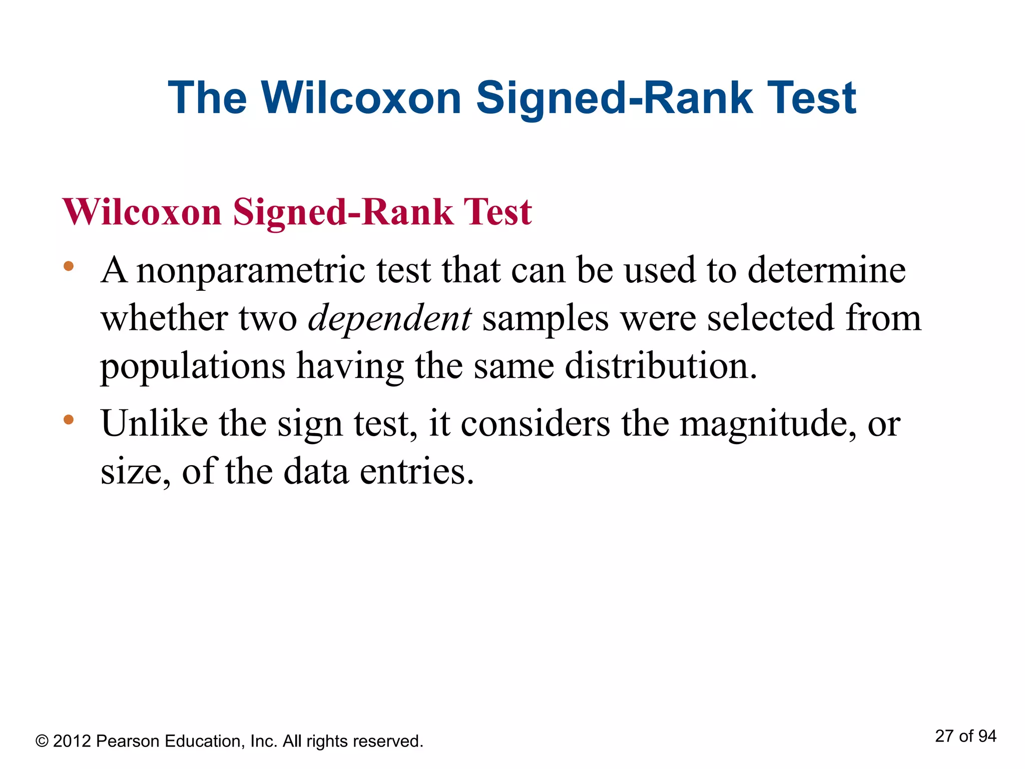 The Wilcoxon Signed-Rank Test
Wilcoxon Signed-Rank Test
• A nonparametric test that can be used to determine
whether two dependent samples were selected from
populations having the same distribution.
• Unlike the sign test, it considers the magnitude, or
size, of the data entries.
© 2012 Pearson Education, Inc. All rights reserved. 27 of 94
 