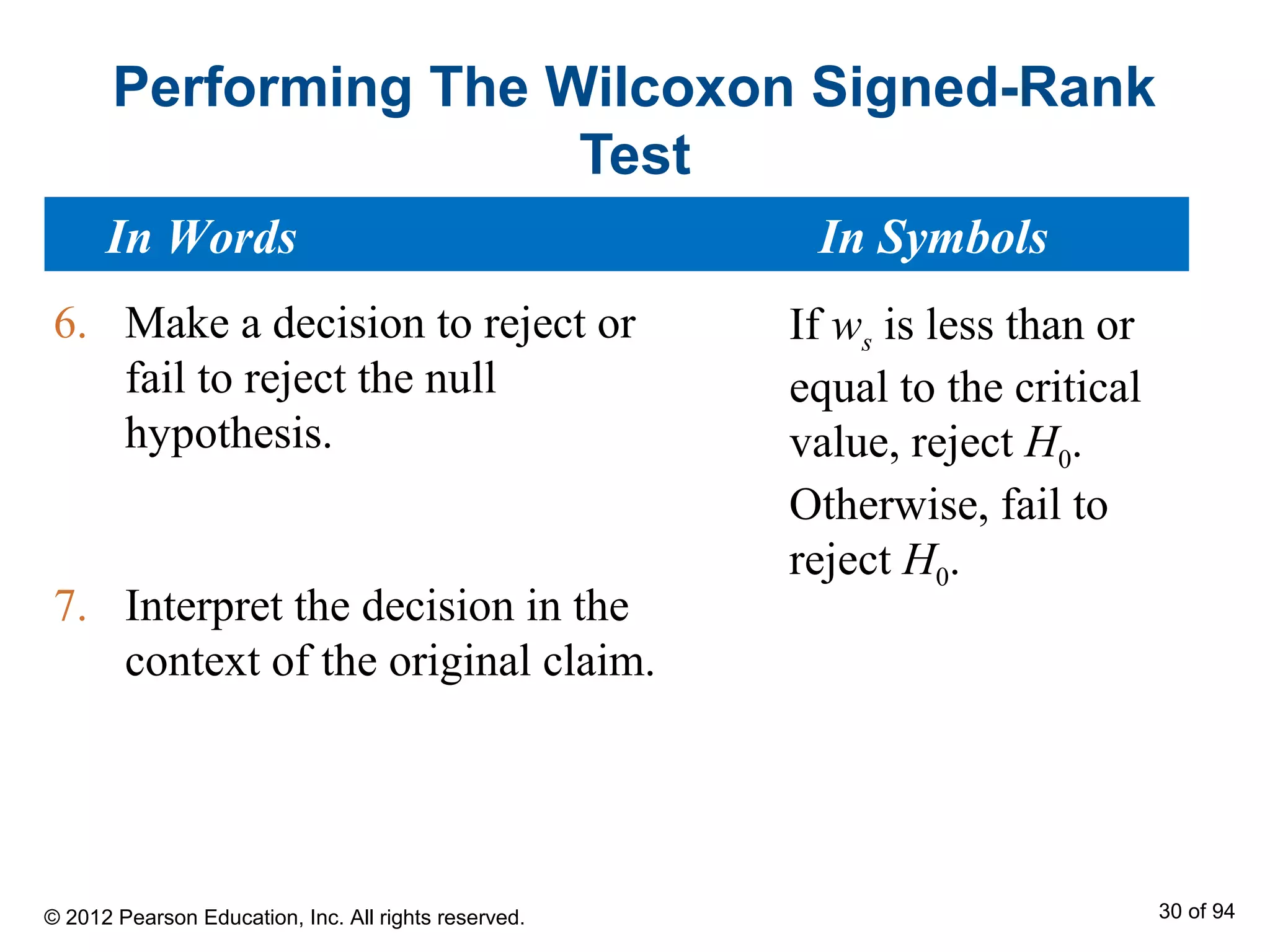 Performing The Wilcoxon Signed-Rank
Test
6. Make a decision to reject or
fail to reject the null
hypothesis.
7. Interpret the decision in the
context of the original claim.
If ws is less than or
equal to the critical
value, reject H0.
Otherwise, fail to
reject H0.
In Words In Symbols
© 2012 Pearson Education, Inc. All rights reserved. 30 of 94
 